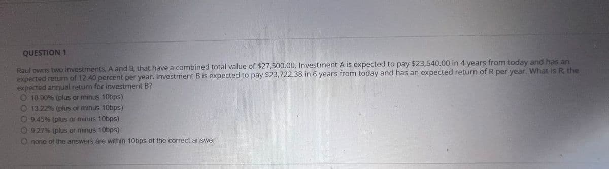 QUESTION 1
Raul owns two investments, A and B, that have a combined total value of $27,500.00. Investment A is expected to pay $23,540.00 in 4 years from today and has an
expected return of 12.40 percent per year. Investment B is expected to pay $23,722.38 in 6 years from today and has an expected return of R per year. What is R, the
expected annual return for investment B?
O 10.90% (plus or minus 10bps)
O 13.22% (plus or minus 10bps)
O9.45% (plus or minus 10bps)
O 9.27% (plus or minus 10bps)
O none of the answers are within 10bps of the correct answer