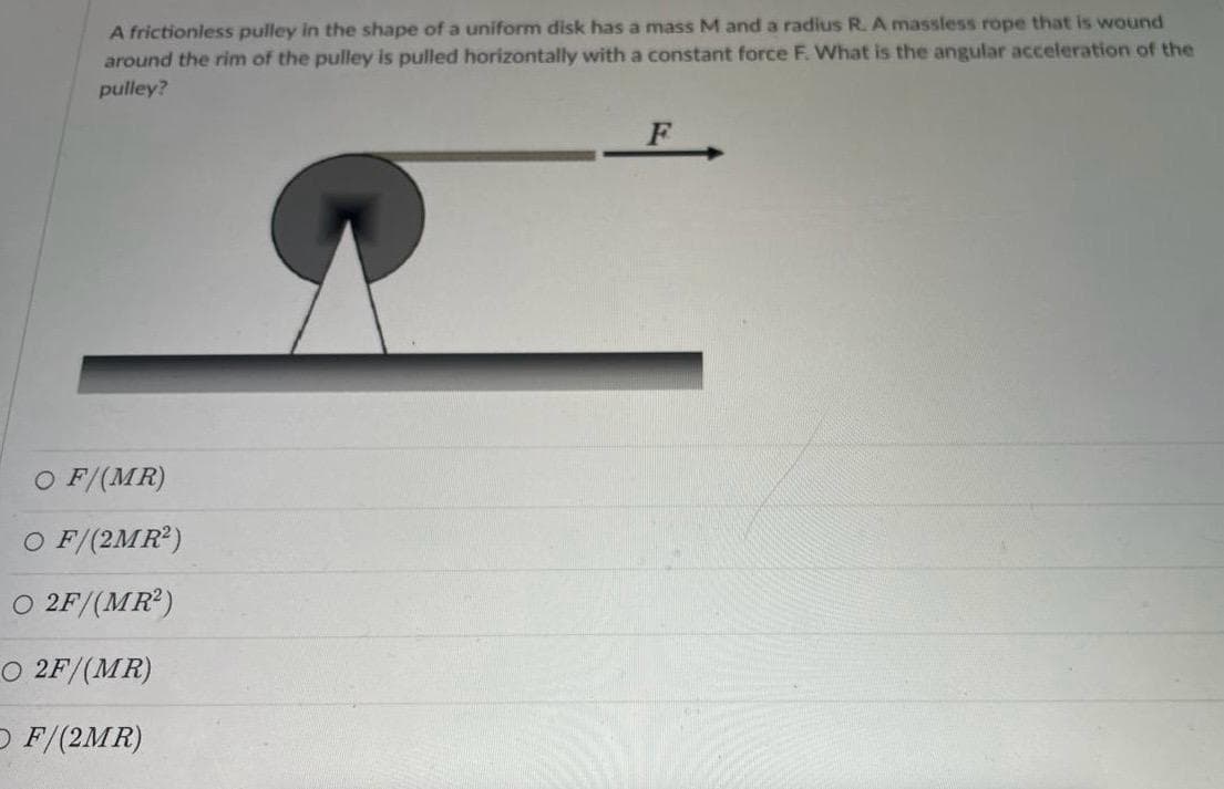 A frictionless pulley in the shape of a uniform disk has a mass M and a radius R. A massless rope that is wound
around the rim of the pulley is pulled horizontally with a constant force F. What is the angular acceleration of the
pulley?
O F/(MR)
O F/(2MR²)
O 2F/(MR²)
O 2F/(MR)
O F/(2MR)
F