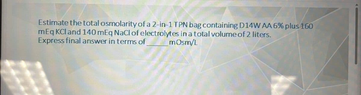 Estimate the total osmolarity of a 2-in-1 TPN bag containing D14W AA 6% plus 160
mEq KCI and 140 mEq NaCl of electrolytes in a total volume of 2 liters.
Express final answer in terms of
mOsm/L