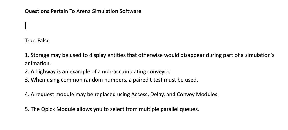 Questions Pertain To Arena Simulation Software
|
True-False
1. Storage may be used to display entities that otherwise would disappear during part of a simulation's
animation.
2. A highway is an example of a non-accumulating conveyor.
3. When using common random numbers, a paired t test must be used.
4. A request module may be replaced using Access, Delay, and Convey Modules.
5. The Qpick Module allows you to select from multiple parallel queues.