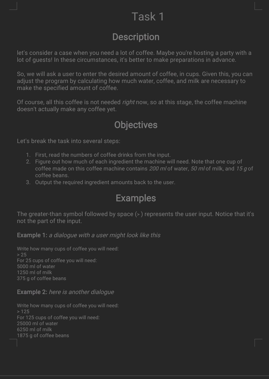 Task 1
Description
let's consider a case when you need a lot of coffee. Maybe you're hosting a party with a
lot of guests! In these circumstances, it's better to make preparations in advance.
So, we will ask a user to enter the desired amount of coffee, in cups. Given this, you can
adjust the program by calculating how much water, coffee, and milk are necessary to
make the specified amount of coffee.
Of course, all this coffee is not needed right now, so at this stage, the coffee machine
doesn't actually make any coffee yet.
Objectives
Let's break the task into several steps:
1. First, read the numbers of coffee drinks from the input.
2. Figure out how much of each ingredient the machine will need. Note that one cup of
coffee made on this coffee machine contains 200 ml of water, 50 ml of milk, and 15 gof
coffee beans.
3. Output the required ingredient amounts back to the user.
Examples
The greater-than symbol followed by space (> ) represents the user input. Notice that it's
not the part of the input.
Example 1: a dialogue with a user might look like this
Write how many cups of coffee you will need:
> 25
For 25 cups of coffee you will need:
5000 ml of water
1250 ml of milk
375 g of coffee beans
Example 2: here is another dialogue
Write how many cups of coffee you will need:
> 125
For 125 cups of coffee you will need:
25000 ml of water
6250 ml of milk
1875 g of coffee beans
