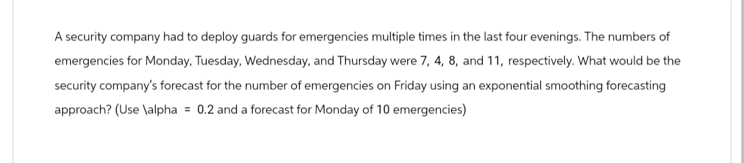 A security company had to deploy guards for emergencies multiple times in the last four evenings. The numbers of
emergencies for Monday, Tuesday, Wednesday, and Thursday were 7, 4, 8, and 11, respectively. What would be the
security company's forecast for the number of emergencies on Friday using an exponential smoothing forecasting
approach? (Use \alpha= 0.2 and a forecast for Monday of 10 emergencies)
