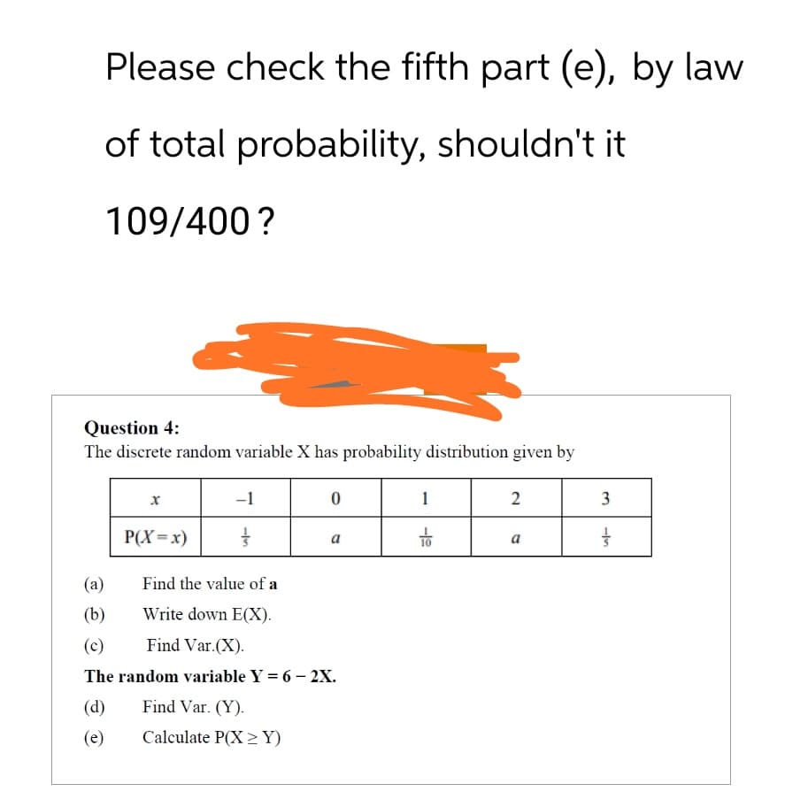 Please check the fifth part (e), by law
of total probability, shouldn't it
109/400?
Question 4:
The discrete random variable X has probability distribution given by
x
-1
0
1
2
P(X=x)
Find the value of a
1½
a
-19
a
(a)
(b)
Write down E(X).
(c)
Find Var.(X).
The random variable Y = 6-2X.
(d)
Find Var. (Y).
(e)
Calculate P(XY)
3
115