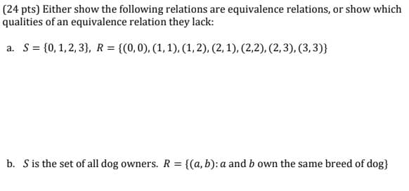 (24 pts) Either show the following relations are equivalence relations, or show which
qualities of an equivalence relation they lack:
a. S = {0,1,2,3}, R = {(0,0), (1, 1), (1, 2), (2, 1), (2,2), (2, 3), (3, 3)}
b. S is the set of all dog owners. R = {(a, b): a and b own the same breed of dog}
