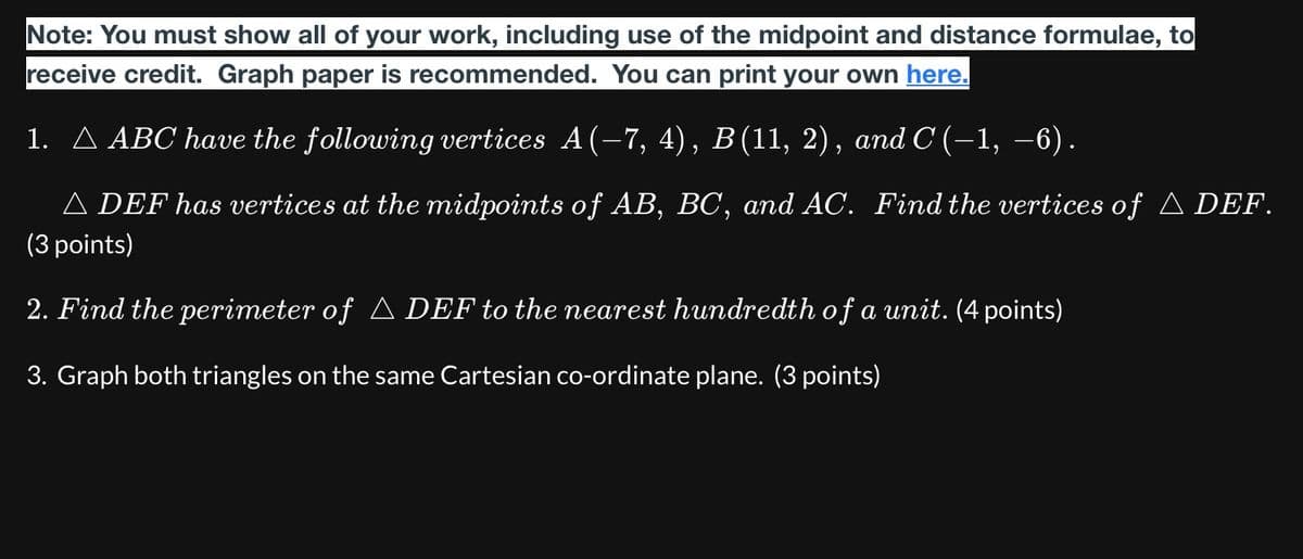 Note: You must show all of your work, including use of the midpoint and distance formulae, to
receive credit. Graph paper is recommended. You can print your own here.
1. A ABC have the following vertices A(-7, 4), B(11, 2), and C (-1, −6).
▲ DEF has vertices at the midpoints of AB, BC, and AC. Find the vertices of ▲ DEF.
(3 points)
2. Find the perimeter of ▲ DEF to the nearest hundredth of a unit. (4 points)
3. Graph both triangles on the same Cartesian co-ordinate plane. (3 points)
