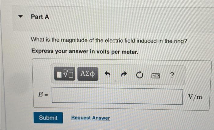 ▼
Part A
What is the magnitude of the electric field induced in the ring?
Express your answer in volts per meter.
15. ΑΣΦ
E =
Submit
Request Answer
@
199920 ?
V/m