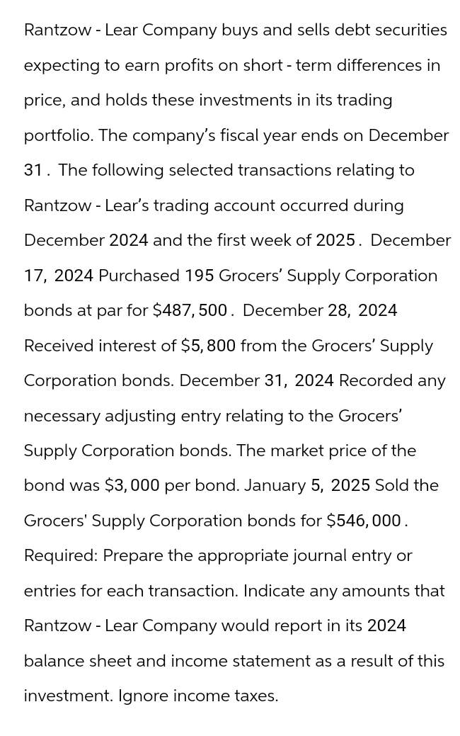Rantzow - Lear Company buys and sells debt securities
expecting to earn profits on short-term differences in
price, and holds these investments in its trading
portfolio. The company's fiscal year ends on December
31. The following selected transactions relating to
Rantzow - Lear's trading account occurred during
December 2024 and the first week of 2025. December
17, 2024 Purchased 195 Grocers' Supply Corporation
bonds at par for $487,500. December 28, 2024
Received interest of $5,800 from the Grocers' Supply
Corporation bonds. December 31, 2024 Recorded any
necessary adjusting entry relating to the Grocers'
Supply Corporation bonds. The market price of the
bond was $3,000 per bond. January 5, 2025 Sold the
Grocers' Supply Corporation bonds for $546,000.
Required: Prepare the appropriate journal entry or
entries for each transaction. Indicate any amounts that
Rantzow - Lear Company would report in its 2024
balance sheet and income statement as a result of this
investment. Ignore income taxes.