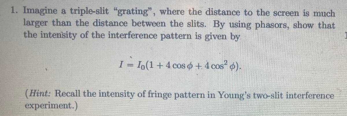 1. Imagine a triple-slit "grating", where the distance to the screen is much
larger than the distance between the slits. By using phasors, show that
the intensity of the interference pattern is given by
I = I(1 + 4 cos & + 4 cos² ø).
(Hint: Recall the intensity of fringe pattern in Young's two-slit interference
experiment.)