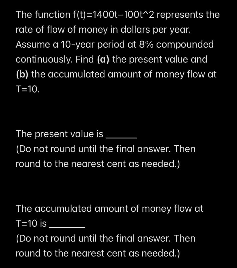 The function f(t)=1400t-100t^2 represents the
rate of flow of money in dollars per year.
Assume a 10-year period at 8% compounded
continuously. Find (a) the present value and
(b) the accumulated amount of money flow at
T=10.
The present value is
(Do not round until the final answer. Then
round to the nearest cent as needed.)
The accumulated amount of money flow at
T=10 is
(Do not round until the final answer. Then
round to the nearest cent as needed.)