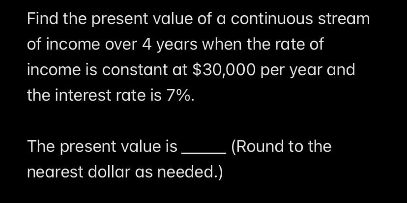Find the present value of a continuous stream
of income over 4 years when the rate of
income is constant at $30,000 per year and
the interest rate is 7%.
The present value is
(Round to the
nearest dollar as needed.)