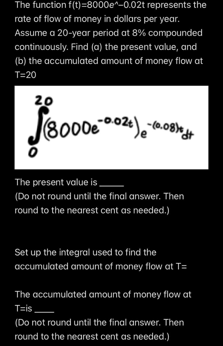 The function f(t)=8000e^-0.02t represents the
rate of flow of money in dollars per year.
Assume a 20-year period at 8% compounded
continuously. Find (a) the present value, and
(b) the accumulated amount of money flow at
T=20
20
8000e
(8000e -0.02 +) - (0.08) + ++
The present value is
(Do not round until the final answer. Then
round to the nearest cent as needed.)
Set up the integral used to find the
accumulated amount of money flow at T=
The accumulated amount of money flow at
T=is
(Do not round until the final answer. Then
round to the nearest cent as needed.)