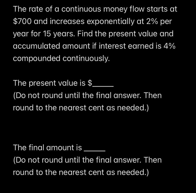 The rate of a continuous money flow starts at
$700 and increases exponentially at 2% per
year for 15 years. Find the present value and
accumulated amount if interest earned is 4%
compounded continuously.
The present value is $
(Do not round until the final answer. Then
round to the nearest cent as needed.)
The final amount is
(Do not round until the final answer. Then
round to the nearest cent as needed.)