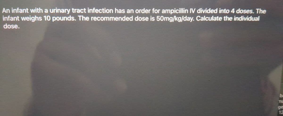 An infant with a urinary tract infection has an order for ampicillin IV divided into 4 doses. The
infant weighs 10 pounds. The recommended dose is 50mg/kg/day. Calculate the individual
dose.
ba
ma
ge
12