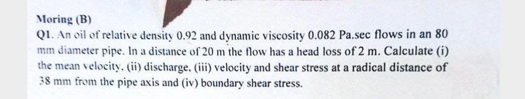 Moring (B)
Q1. An oil of relative density 0.92 and dynamic viscosity 0.082 Pa.sec flows in an 80
mm diameter pipe. In a distance of 20 m the flow has a head loss of 2 m. Calculate (i)
the mean velocity. (ii) discharge, (iii) velocity and shear stress at a radical distance of
38 mm from the pipe axis and (iv) boundary shear stress.