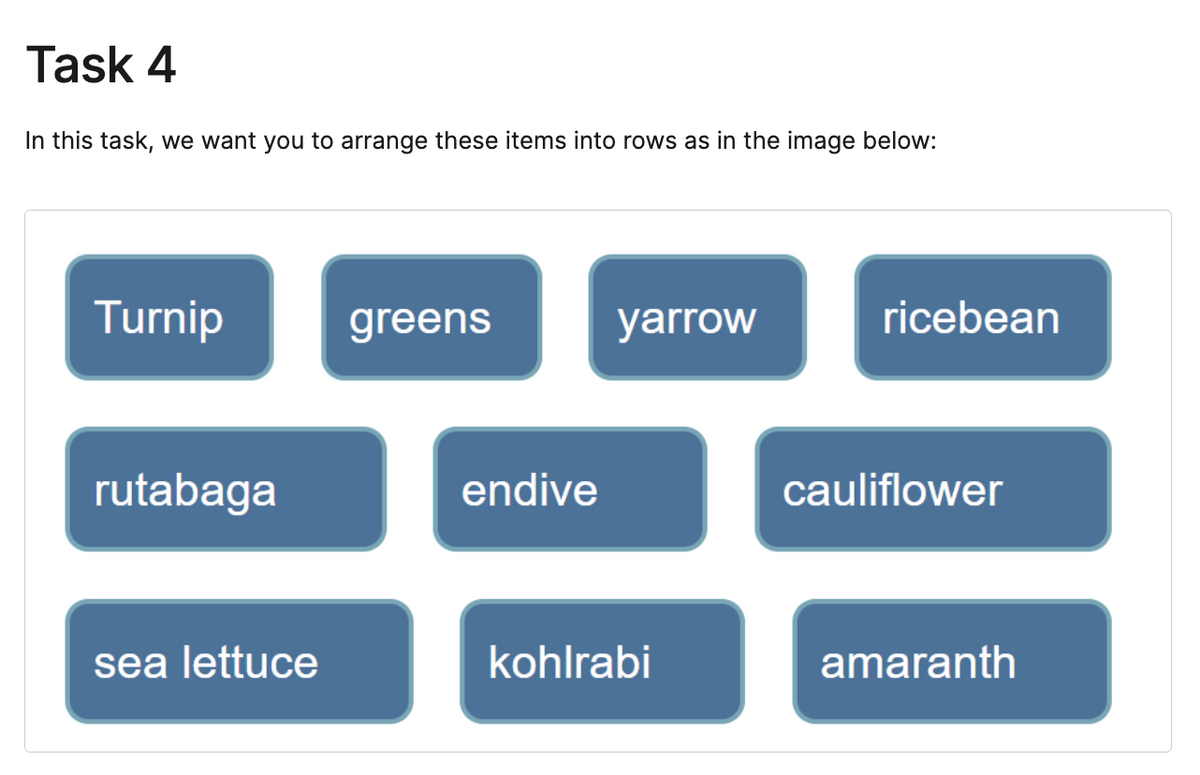 Task 4
In this task, we want you to arrange these items into rows as in the image below:
Turnip
rutabaga
sea lettuce
greens
endive
yarrow
kohlrabi
ricebean
cauliflower
amaranth