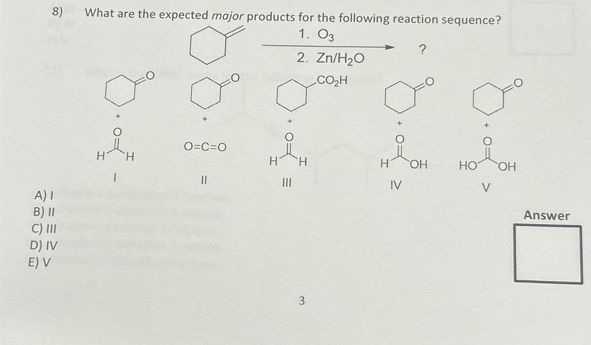 8)
A) I
B) II
C) III
D) IV
E) V
What are the expected major products for the following reaction sequence?
1. 03
2. Zn/H₂O
CO₂H
1
H
x
O=C=O
||
Ole hy
H
|||
H
3
H
IV
?
OH
HO
V
OH
Answer