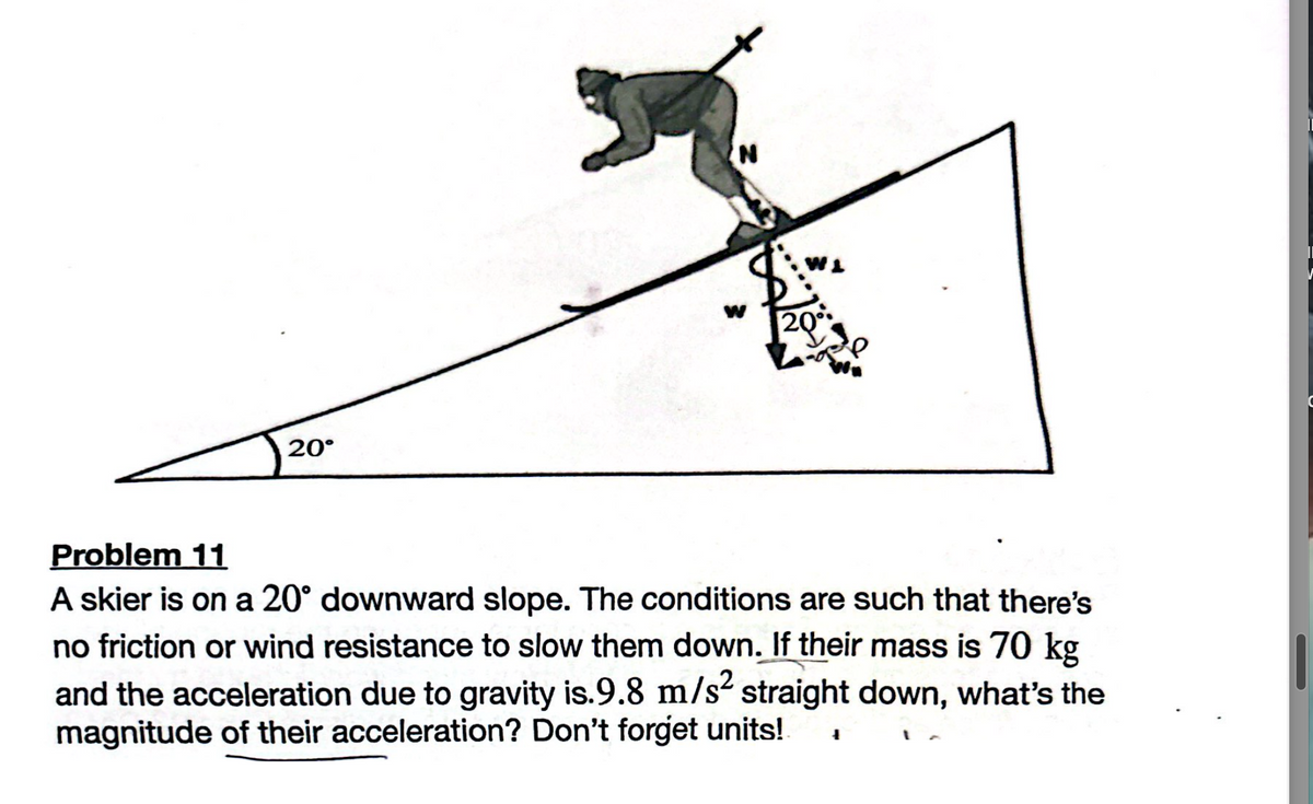 20°
N
W1
W 20°
Problem 11
A skier is on a 20° downward slope. The conditions are such that there's
no friction or wind resistance to slow them down. If their mass is 70 kg
and the acceleration due to gravity is.9.8 m/s² straight down, what's the
magnitude of their acceleration? Don't forget units!
1
C
