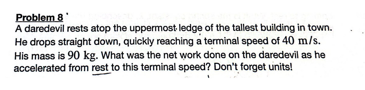Problem 8
A daredevil rests atop the uppermost ledge of the tallest building in town.
He drops straight down, quickly reaching a terminal speed of 40 m/s.
His mass is 90 kg. What was the net work done on the daredevil as he
accelerated from rest to this terminal speed? Don't forget units!