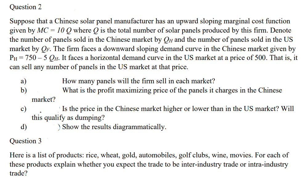 Question 2
Suppose that a Chinese solar panel manufacturer has an upward sloping marginal cost function
given by MC = 10 Q where Q is the total number of solar panels produced by this firm. Denote
the number of panels sold in the Chinese market by QH and the number of panels sold in the US
market by QF. The firm faces a downward sloping demand curve in the Chinese market given by
PH 750-5 QH. It faces a horizontal demand curve in the US market at a price of 500. That is, it
can sell any number of panels in the US market at that price.
a)
b)
c)
d)
market?
How many panels will the firm sell in each market?
What is the profit maximizing price of the panels it charges in the Chinese
Is the price in the Chinese market higher or lower than in the US market? Will
this qualify as dumping?
Question 3
) Show the results diagrammatically.
Here is a list of products: rice, wheat, gold, automobiles, golf clubs, wine, movies. For each of
these products explain whether you expect the trade to be inter-industry trade or intra-industry
trade?