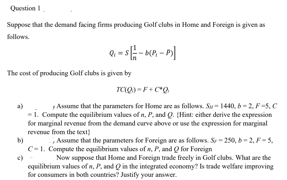 Question 1
Suppose that the demand facing firms producing Golf clubs in Home and Foreign is given as
follows.
= S
-
The cost of producing Golf clubs is given by
b)
c)
=
TC(Qi)=F+C*Qi
, Assume that the parameters for Home are as follows. SH = 1440, b = 2, F=5, C
1. Compute the equilibrium values of n, P, and Q. {Hint: either derive the expression
for marginal revenue from the demand curve above or use the expression for marginal
revenue from the text}
--/
Assume that the parameters for Foreign are as follows. SF = 250, b = 2, F = 5,
C=1. Compute the equilibrium values of n, P, and Q for Foreign
Now suppose that Home and Foreign trade freely in Golf clubs. What are the
equilibrium values of n, P, and Q in the integrated economy? Is trade welfare improving
for consumers in both countries? Justify your answer.