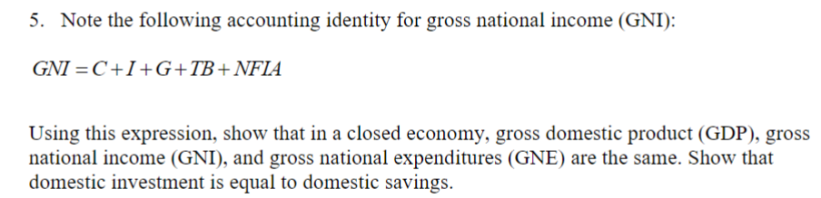 5. Note the following accounting identity for gross national income (GNI):
GNI =C+I+G+TB+NFIA
Using this expression, show that in a closed economy, gross domestic product (GDP), gross
national income (GNI), and gross national expenditures (GNE) are the same. Show that
domestic investment is equal to domestic savings.