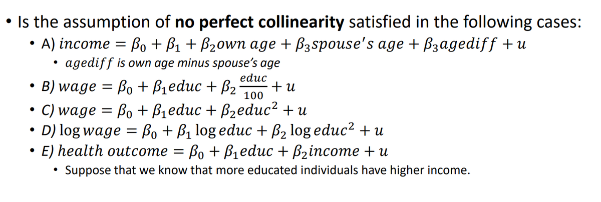 • Is the assumption of no perfect collinearity satisfied in the following cases:
•
A) income = ßo + ẞ1 + B₂own age + ß³spouse's age + ßзagediff +u
•
•agediff is own age minus spouse's age
B) wage =
educ
Bo+B₁educ + B₂ +u
100
• C) wage = ẞo + B₁educ + B₂educ² + u
•
D) log wage = B₁ + B₁ log educ + B₂ log educ² + u
E) health outcome = Bo+B₁educ + B₂income + u
•
Suppose that we know that more educated individuals have higher income.