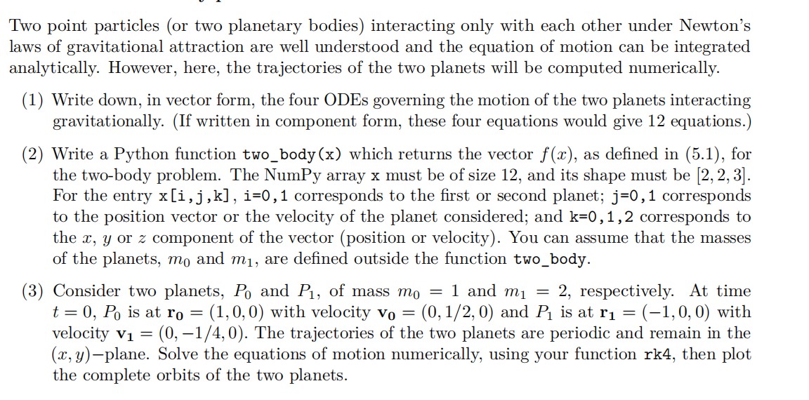 Two point particles (or two planetary bodies) interacting only with each other under Newton's
laws of gravitational attraction are well understood and the equation of motion can be integrated
analytically. However, here, the trajectories of the two planets will be computed numerically.
(1) Write down, in vector form, the four ODEs governing the motion of the two planets interacting
gravitationally. (If written in component form, these four equations would give 12 equations.)
(2) Write a Python function two_body (x) which returns the vector f(x), as defined in (5.1), for
the two-body problem. The NumPy array x must be of size 12, and its shape must be [2, 2, 3].
For the entry x[i,j,k], i=0,1 corresponds to the first or second planet; j=0,1 corresponds
to the position vector or the velocity of the planet considered; and k=0,1,2 corresponds to
the x, y or z component of the vector (position or velocity). You can assume that the masses
of the planets, mo and m₁, are defined outside the function two_body.
(3) Consider two planets, Po and P₁, of mass m₁ = 1 and m₁ = 2, respectively. At time
t = 0, Po is at ro = (1,0,0) with velocity vo = = (0, 1/2, 0) and P₁ is at г₁ = (−1,0,0) with
velocity V₁ = (0, -1/4,0). The trajectories of the two planets are periodic and remain in the
(x, y)-plane. Solve the equations of motion numerically, using your function rk4, then plot
the complete orbits of the two planets.