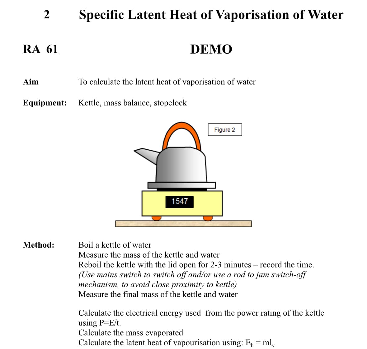 2
Specific Latent Heat of Vaporisation of Water
RA 61
DEMO
Aim
To calculate the latent heat of vaporisation of water
Equipment: Kettle, mass balance, stopclock
Method:
1547
Figure 2
Boil a kettle of water
Measure the mass of the kettle and water
Reboil the kettle with the lid open for 2-3 minutes - record the time.
(Use mains switch to switch off and/or use a rod to jam switch-off
mechanism, to avoid close proximity to kettle)
Measure the final mass of the kettle and water
Calculate the electrical energy used from the power rating of the kettle
using P=E/t.
Calculate the mass evaporated
Calculate the latent heat of vapourisation using: E₁ = ml₁