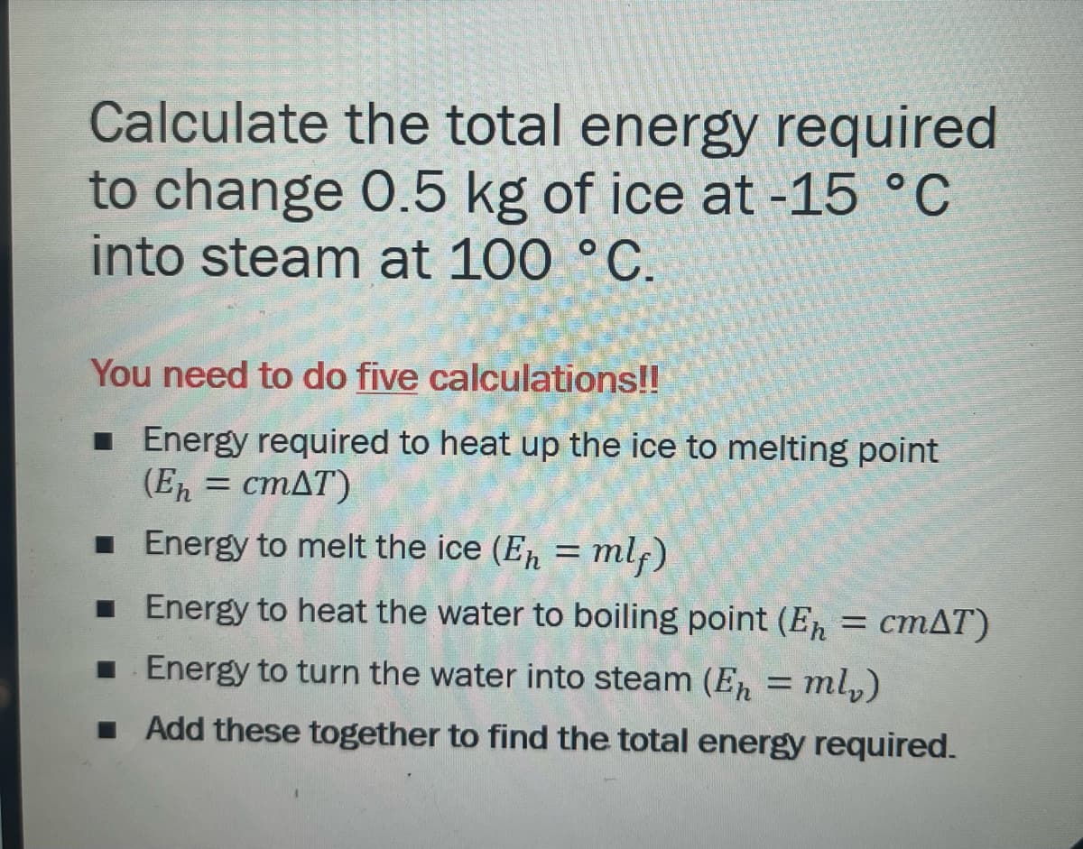 Calculate the total energy required
to change 0.5 kg of ice at -15 °C
into steam at 100 °C.
You need to do five calculations!!
Energy required to heat up the ice to melting point
(Eh = cmAT)
■ Energy to melt the ice (E₁ = mlf)
■ Energy to heat the water to boiling point (Eh = cmAT)
■ Energy to turn the water into steam (E₁ = ml₁)
■ Add these together to find the total energy required.