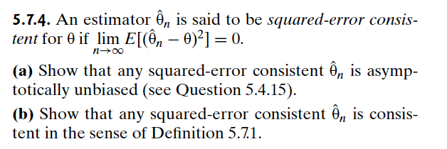 5.7.4. An estimator ◊ is said to be squared-error consis-
tent for 0 if lim E[(ên – 0)²] = 0.
n→∞
-
(a) Show that any squared-error consistent ê, is asymp-
totically unbiased (see Question 5.4.15).
(b) Show that any squared-error consistent Ôn is consis-
tent in the sense of Definition 5.7.1.