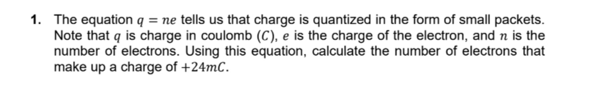 1. The equation q = ne tells us that charge is quantized in the form of small packets.
Note that q is charge in coulomb (C), e is the charge of the electron, and n is the
number of electrons. Using this equation, calculate the number of electrons that
make up a charge of +24mC.