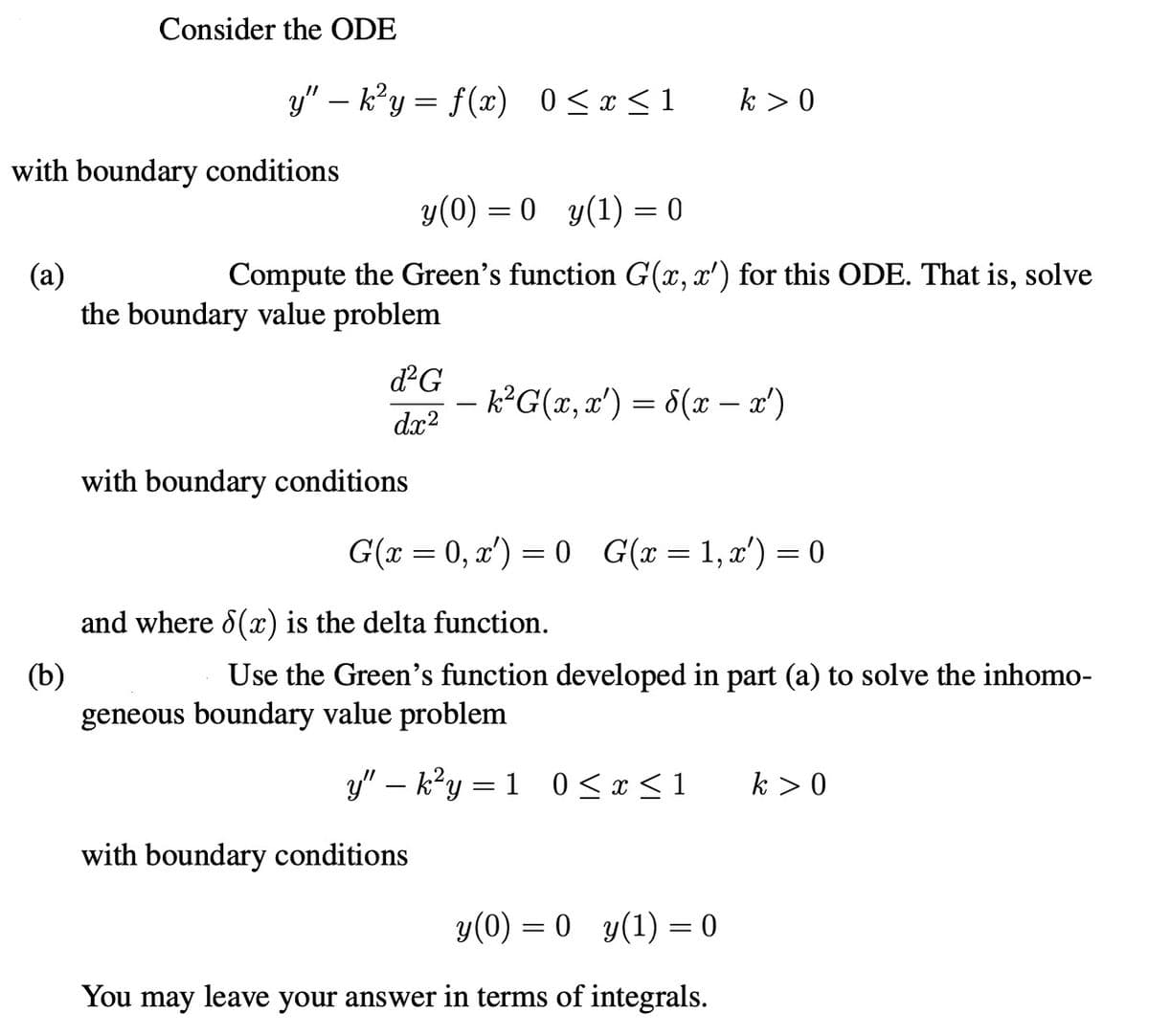 Consider the ODE
y"-k²y = f(x) 0≤x≤1
k > 0
with boundary conditions
(a)
(b)
y(0) = 0 y(1) = 0
Compute the Green's function G(x, x') for this ODE. That is, solve
the boundary value problem
d²G
- k²G(x, x') = d(x − x')
dx2
with boundary conditions
G(x = 0, x) = 0 G(x = 1, x') = 0
and where 8(x) is the delta function.
Use the Green's function developed in part (a) to solve the inhomo-
geneous boundary value problem
=
y"-k²y 10≤ x ≤1
k > 0
with boundary conditions
y(0) = 0 y(1) = 0
You may leave your answer in terms of integrals.