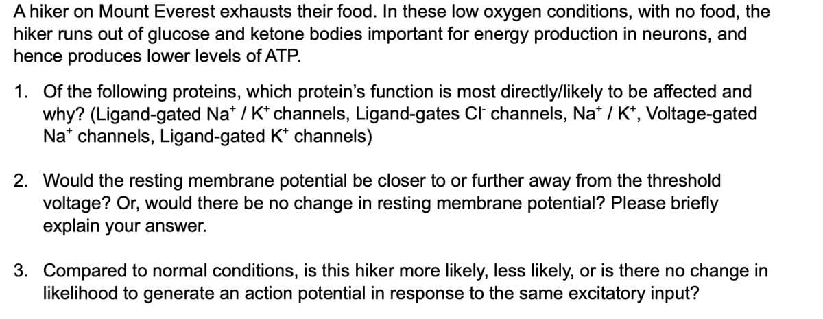 A hiker on Mount Everest exhausts their food. In these low oxygen conditions, with no food, the
hiker runs out of glucose and ketone bodies important for energy production in neurons, and
hence produces lower levels of ATP.
1. Of the following proteins, which protein's function is most directly/likely to be affected and
why? (Ligand-gated Na* / K+ channels, Ligand-gates Cl¯ channels, Na* / K+, Voltage-gated
Na channels, Ligand-gated K+ channels)
2. Would the resting membrane potential be closer to or further away from the threshold
voltage? Or, would there be no change in resting membrane potential? Please briefly
explain your answer.
3. Compared to normal conditions, is this hiker more likely, less likely, or is there no change in
likelihood to generate an action potential in response to the same excitatory input?