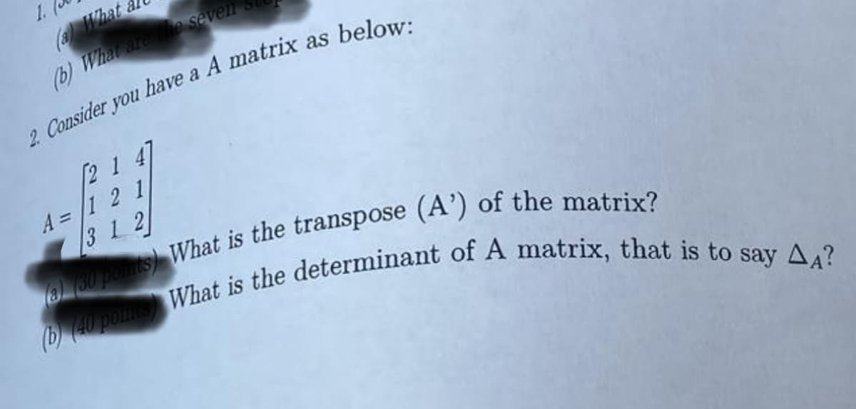 1.
(a) What
(b) What are the seven
2. Consider you have a A matrix as below:
213
A = 1
3
412
12
(b) (40 points) What is the determinant of A matrix, that is to say AA?
(a) (30 points) What is the transpose (A') of the matrix?