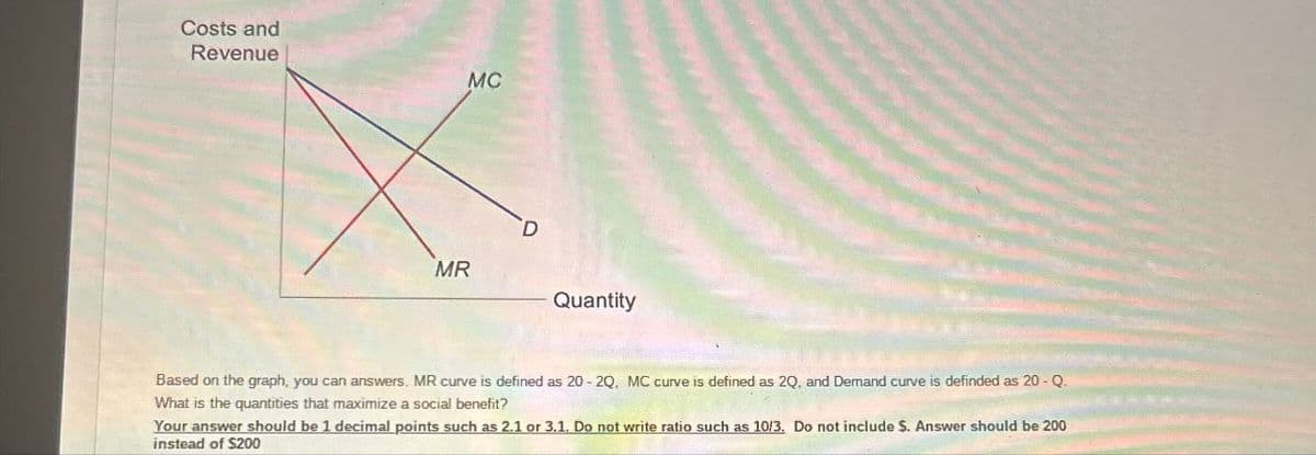 Costs and
Revenue
MR
MC
D
Quantity
Based on the graph, you can answers. MR curve is defined as 20-2Q, MC curve is defined as 2Q, and Demand curve is definded as 20 - Q.
What is the quantities that maximize a social benefit?
Your answer should be 1 decimal points such as 2.1 or 3.1. Do not write ratio such as 10/3. Do not include $. Answer should be 200
instead of $200