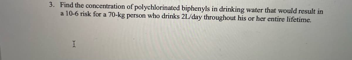 3. Find the concentration of polychlorinated biphenyls in drinking water that would result in
a 10-6 risk for a 70-kg person who drinks 2L/day throughout his or her entire lifetime.