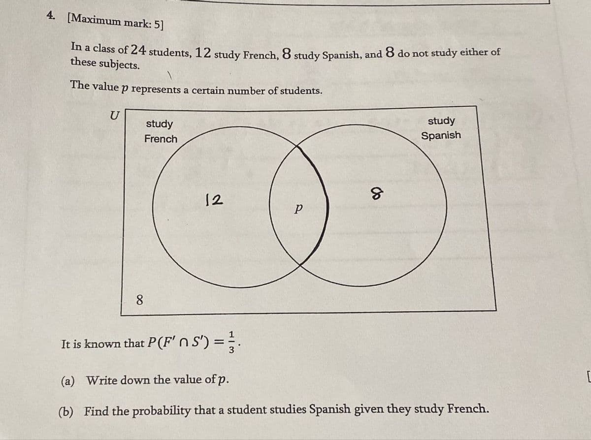 4. [Maximum mark: 5]
In a class of 24 students, 12 study French, 8 study Spanish, and 8 do not study either of
these subjects.
The value p represents a certain number of students.
U
study
French
8
12
8
P
study
Spanish
It is known that P(F' n S') = 3.
(a) Write down the value of p.
(b) Find the probability that a student studies Spanish given they study French.
[