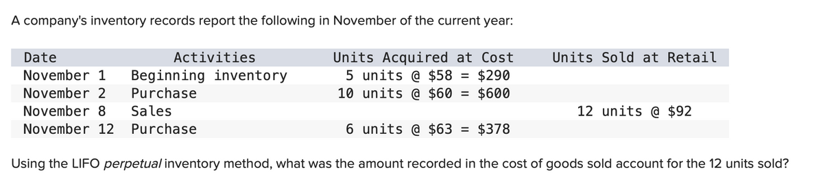 A company's inventory records report the following in November of the current year:
Date
November 1 Beginning inventory
Purchase
November 2
November 8 Sales
November 12 Purchase
Activities
Units Acquired at Cost
5 units @ $58 $290
10 units @ $60 = $600
=
Units Sold at Retail
=
12 units @ $92
6 units @ $63
$378
Using the LIFO perpetual inventory method, what was the amount recorded in the cost of goods sold account for the 12 units sold?