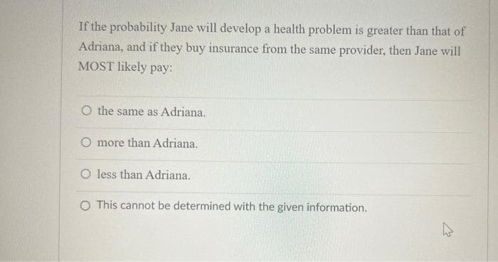 If the probability Jane will develop a health problem is greater than that of
Adriana, and if they buy insurance from the same provider, then Jane will
MOST likely pay:
O the same as Adriana.
O more than Adriana.
less than Adriana.
O This cannot be determined with the given information.