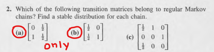 2. Which of the following transition matrices belong to regular Markov
chains? Find a stable distribution for each chain.
(a)
(b)
0
OH OH
only
10
(c) 0 0 1
00