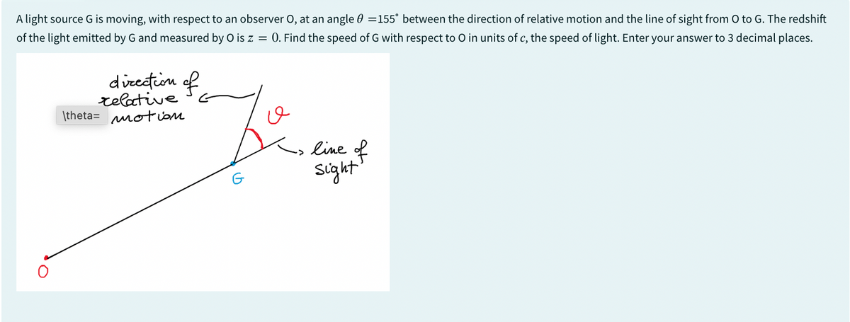 A light source G is moving, with respect to an observer O, at an angle 0 =155" between the direction of relative motion and the line of sight from O to G. The redshift
of the light emitted by G and measured by O is z = 0. Find the speed of G with respect to O in units of c, the speed of light. Enter your answer to 3 decimal places.
direction of
relative
\theta motion
ـــق
G
line of
Sight