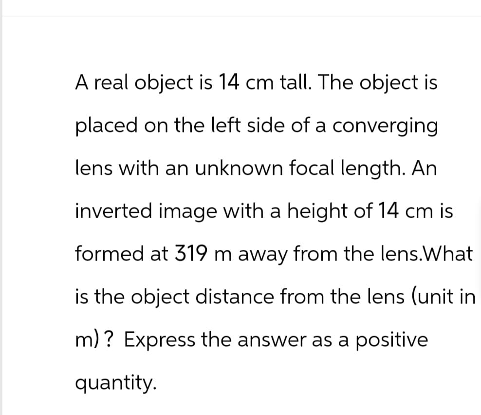 A real object is 14 cm tall. The object is
placed on the left side of a converging
lens with an unknown focal length. An
inverted image with a height of 14 cm is
formed at 319 m away from the lens. What
is the object distance from the lens (unit in
m)? Express the answer as a positive
quantity.