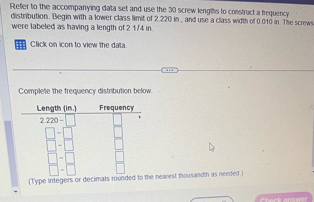 Refer to the accompanying data set and use the 30 screw lengths to construct a frequency
distribution. Begin with a lower class limit of 2.220 in., and use a class width of 0.010 in. The screws
were labeled as having a length of 2 1/4 in.
Click on icon to view the data.
Complete the frequency distribution below.
Frequency
Length (in.)
2.220
1
1
I
1
...
4
(Type integers or decimals rounded to the nearest thousandth as needed.)
Check answer