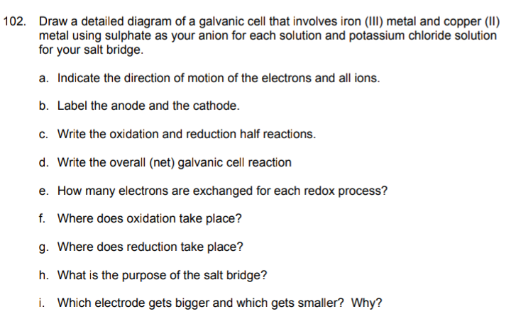 102. Draw a detailed diagram of a galvanic cell that involves iron (III) metal and copper (II)
metal using sulphate as your anion for each solution and potassium chloride solution
for your salt bridge.
a. Indicate the direction of motion of the electrons and all ions.
b. Label the anode and the cathode.
c. Write the oxidation and reduction half reactions.
d. Write the overall (net) galvanic cell reaction
e. How many electrons are exchanged for each redox process?
f. Where does oxidation take place?
g. Where does reduction take place?
h. What is the purpose of the salt bridge?
i. Which electrode gets bigger and which gets smaller? Why?
