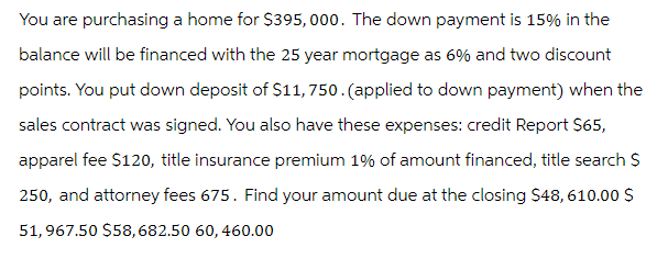 You are purchasing a home for $395,000. The down payment is 15% in the
balance will be financed with the 25 year mortgage as 6% and two discount
points. You put down deposit of $11,750. (applied to down payment) when the
sales contract was signed. You also have these expenses: credit Report $65,
apparel fee $120, title insurance premium 1% of amount financed, title search $
250, and attorney fees 675. Find your amount due at the closing $48,610.00 $
51,967.50 $58,682.50 60, 460.00