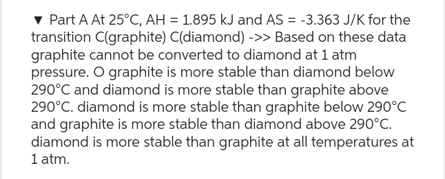 ▾ Part A At 25°C, AH = 1.895 kJ and AS = -3.363 J/K for the
transition C(graphite) C(diamond) ->> Based on these data
graphite cannot be converted to diamond at 1 atm
pressure. O graphite is more stable than diamond below
290°C and diamond is more stable than graphite above
290°C. diamond is more stable than graphite below 290°C
and graphite is more stable than diamond above 290°C.
diamond is more stable than graphite at all temperatures at
1 atm.