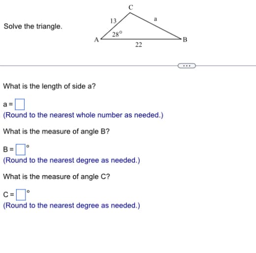 13
Solve the triangle.
What is the length of side a?
0
10
28°
22
B
(Round to the nearest whole number as needed.)
What is the measure of angle B?
B = °
(Round to the nearest degree as needed.)
What is the measure of angle C?
C=
(Round to the nearest degree as needed.)
...