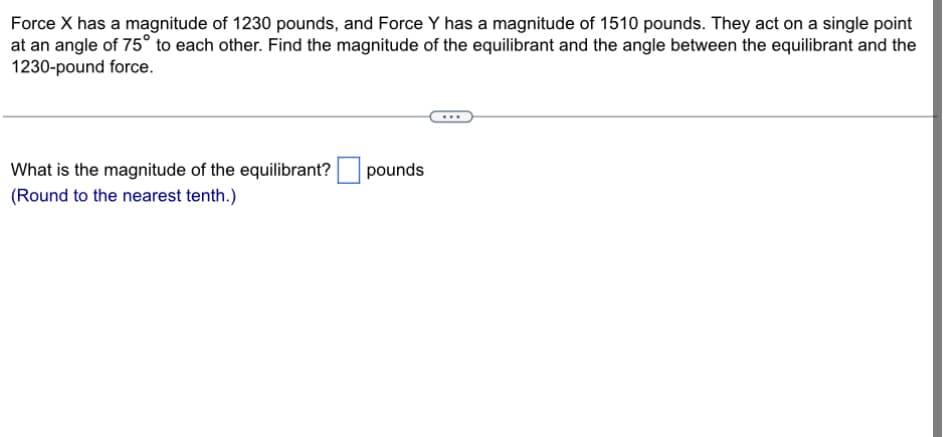 Force X has a magnitude of 1230 pounds, and Force Y has a magnitude of 1510 pounds. They act on a single point
at an angle of 75° to each other. Find the magnitude of the equilibrant and the angle between the equilibrant and the
1230-pound force.
What is the magnitude of the equilibrant?
(Round to the nearest tenth.)
pounds