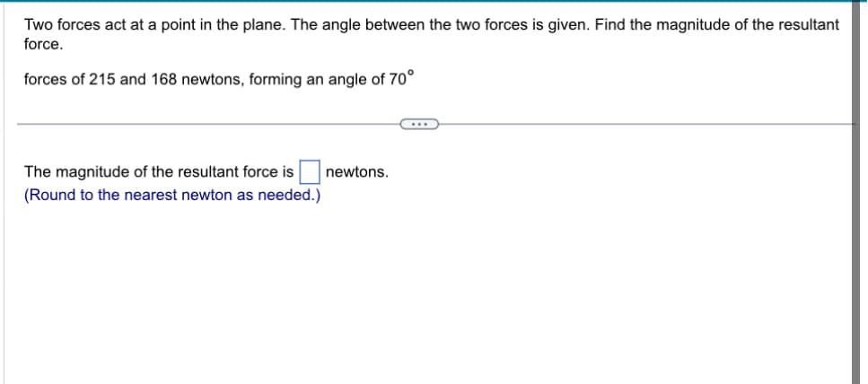 Two forces act at a point in the plane. The angle between the two forces is given. Find the magnitude of the resultant
force.
forces of 215 and 168 newtons, forming an angle of 70°
The magnitude of the resultant force is newtons.
(Round to the nearest newton as needed.)