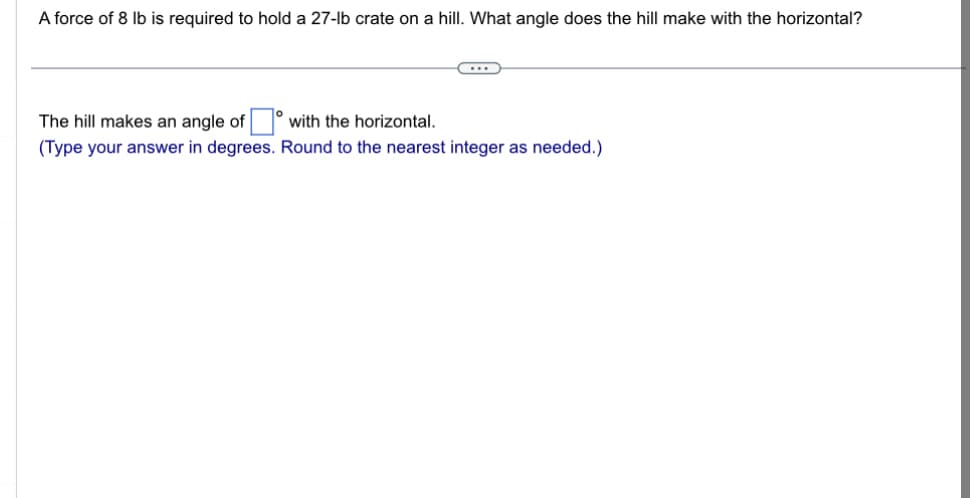 A force of 8 lb is required to hold a 27-lb crate on a hill. What angle does the hill make with the horizontal?
The hill makes an angle of
with the horizontal.
(Type your answer in degrees. Round to the nearest integer as needed.)